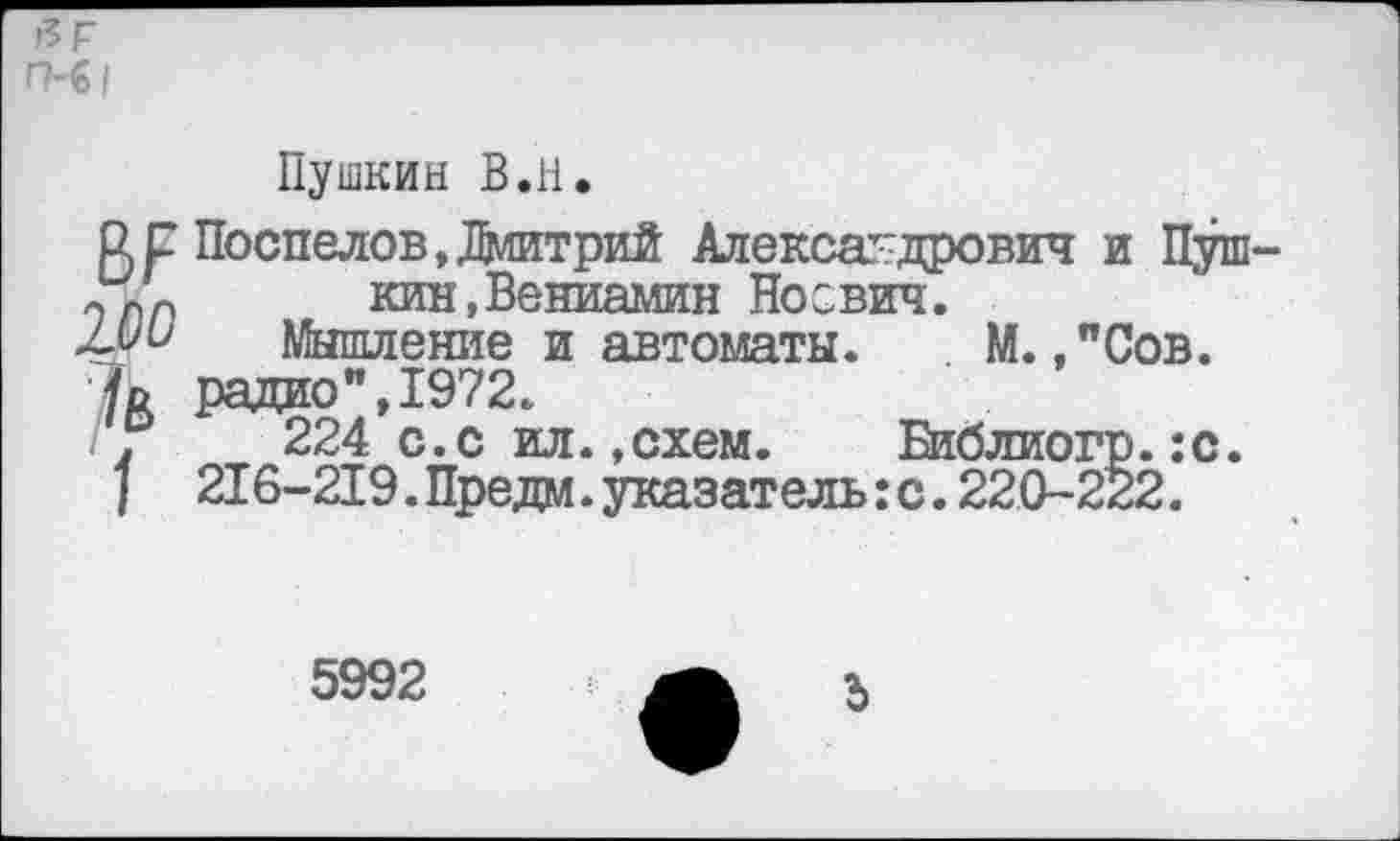 ﻿а г П-61
Пушкин В.Н.
Ц р Поспелов, Дмитрий Александрович и Пуш-кин,Вениамин Носвич.
Мои Мышление и автоматы. М.,"Сов.
/д радио", 1972.
.	224 с.с ил.,схем.	Библиогр.:с.
/ 216-219. Предм. указатель :с. 220-222.
5992
3